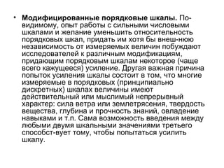 • Модифицированные порядковые шкалы. Повидимому, опыт работы с сильными числовыми
шкалами и желание уменьшить относительность
порядковых шкал, придать им хотя бы внеш-нюю
независимость от измеряемых величин побуждают
исследователей к различным модификациям,
придающим порядковым шкалам некоторое (чаще
всего кажущееся) усиление. Другая важная причина
попыток усиления шкалы состоит в том, что многие
измеряемые в порядковых (принципиально
дискретных) шкалах величины имеют
действительный или мыслимый непрерывный
характер: сила ветра или землетрясения, твердость
вещества, глубина и прочность знаний, овладение
навыками и т.п. Сама возможность введения между
любыми двумя шкальными значениями третьего
способст-вует тому, чтобы попытаться усилить
шкалу.

 