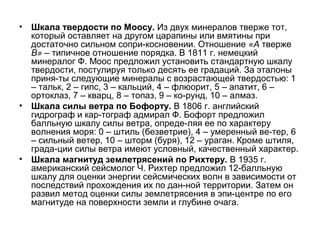•

Шкала твердости по Моосу. Из двух минералов тверже тот,
который оставляет на другом царапины или вмятины при
достаточно сильном сопри-косновении. Отношение «А тверже
В» – типичное отношение порядка. В 1811 г. немецкий
минералог Ф. Моос предложил установить стандартную шкалу
твердости, постулируя только десять ее градаций. За эталоны
приня-ты следующие минералы с возрастающей твердостью: 1
– тальк, 2 – гипс, 3 – кальций, 4 – флюорит, 5 – апатит, 6 –
ортоклаз, 7 – кварц, 8 – топаз, 9 – ко-рунд, 10 – алмаз.
• Шкала силы ветра по Бофорту. В 1806 г. английский
гидрограф и кар-тограф адмирал Ф. Бофорт предложил
балльную шкалу силы ветра, опреде-ляя ее по характеру
волнения моря: 0 – штиль (безветрие), 4 – умеренный ве-тер, 6
– сильный ветер, 10 – шторм (буря), 12 – ураган. Кроме штиля,
града-ции силы ветра имеют условный, качественный характер.
• Шкала магнитуд землетрясений по Рихтеру. В 1935 г.
американский сейсмолог Ч. Рихтер предложил 12-балльную
шкалу для оценки энергии сейсмических волн в зависимости от
последствий прохождения их по дан-ной территории. Затем он
развил метод оценки силы землетрясения в эпи-центре по его
магнитуде на поверхности земли и глубине очага.

 