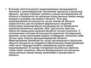 •

В основу гипотетического моделирования закладывается
гипотеза о закономерностях протекания процесса в реальном
объекте, которая отражает уровень знаний исследователя об
объекте и базируется на причинно-следственных связях между
входом и выходом изучаемого объекта. Этот вид
моделирования используется, когда знаний об объекте
недостаточно для построения формальных моделей.
Аналоговое моделирование основывается на применении
аналогий различных уровней. Для достаточно простых
объектов наивысшим уровнем является полная аналогия. С
усложнением системы используются аналогии последующих
уровней, когда аналоговая модель отображает несколько либо
только одну сторону функционирования объекта.
Макетирование применяется, когда протекающие в реальном
объекте процессы не поддаются физическому моделированию
либо могут предшествовать проведению других видов
моделирования. В основе построения мысленных макетов
также лежат аналогии, обычно базирующиеся на причинноследственных связях между явлениями и процессами в
объекте.

 