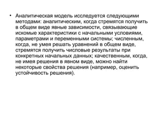 • Аналитическая модель исследуется следующими
методами: аналитическим, когда стремятся получить
в общем виде явные зависимости, связывающие
искомые характеристики с начальными условиями,
параметрами и переменными системы; численным,
когда, не умея решать уравнений в общем виде,
стремятся получить числовые результаты при
конкретных начальных данных; качественным, когда,
не имея решения в явном виде, можно найти
некоторые свойства решения (например, оценить
устойчивость решения).

 