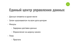 11

Единый центр управления данных
• Данные готовятся в одном месте
• Затем «разливаются» по всем дата-центрам
• Минусы
• Задержки доставки данных
• Ограничение на ширину канала
• Плюс
• Простота

 