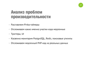27

Анализ проблем
производительности
• Расставляем Pinba-таймеры
• Отслеживаем какие именно участки кода медленные
• Триггеры, UI
• Косвенно мониторим PostgreSQL, Redis, поисковые утилиты
• Отслеживаем медленный PHP-код на реальных данных

 