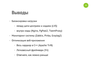 30

Выводы
• Балансировка нагрузки
• между дата-центрами и нодами (LVS)
• внутри ноды (Nginx, PgPool2, TwemProxy)
• Мониторинг системы (Zabbix, Pinba, Graylog2)
• Оптимизация веб-приложения
• Весь хардкор в C++ (Apache Trift)
• Легковесный фреймворк (Yii)
• Отвечаем, как можно раньше

 