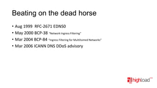 Beating on the dead horse
• Aug 1999 RFC-2671 EDNS0
• May 2000 BCP-38 “Network Ingress Filtering”
• Mar 2004 BCP-84 “Ingress Filtering for Multihomed Networks”
• Mar 2006 ICANN DNS DDoS advisory

 