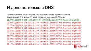 И дело не только в DNS
tcpdump: verbose output suppressed, use -v or -vv for full protocol decode
listening on eth0, link-type EN10MB (Ethernet), capture size 68 bytes
00:27:54.013110 IP 192.168.1.1.55959 > 192.168.2.1.123: NTPv2, Reserved, length 12
00:27:54.028044 IP 192.168.2.1.123 > 192.168.1.1.55959: NTPv2, Reserved, length 480
00:27:54.028058 IP 192.168.2.1.123 > 192.168.1.1.55959: NTPv2, Reserved, length 480
00:27:54.028061 IP 192.168.2.1.123 > 192.168.1.1.55959: NTPv2, Reserved, length 480
00:27:54.028063 IP 192.168.2.1.123 > 192.168.1.1.55959: NTPv2, Reserved, length 480
00:27:54.028065 IP 192.168.2.1.123 > 192.168.1.1.55959: NTPv2, Reserved, length 480
00:27:54.028068 IP 192.168.2.1.123 > 192.168.1.1.55959: NTPv2, Reserved, length 480
00:27:54.028192 IP 192.168.2.1.123 > 192.168.1.1.55959: NTPv2, Reserved, length 480
00:27:54.028200 IP 192.168.2.1.123 > 192.168.1.1.55959: NTPv2, Reserved, length 480
00:27:54.028203 IP 192.168.2.1.123 > 192.168.1.1.55959: NTPv2, Reserved, length 432

 