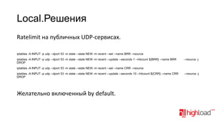 Local.Решения
Ratelimit на публичных UDP-сервисах.
iptables -A INPUT -p udp --dport 53 -m state --state NEW -m recent --set --name BRR --rsource
iptables -A INPUT -p udp --dport 53 -m state --state NEW -m recent --update --seconds 1 --hitcount ${BRR} --name BRR
DROP

--rsource -j

iptables -A INPUT -p udp --dport 53 -m state --state NEW -m recent --set --name CRR --rsource
iptables -A INPUT -p udp --dport 53 -m state --state NEW -m recent --update --seconds 10 --hitcount ${CRR} --name CRR
DROP

Желательно включенный by default.

--rsource -j

 