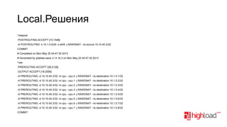 Local.Решения
*rawpost
:POSTROUTING ACCEPT [15:1548]
­A POSTROUTING ­s 10.1.0.0/24 ­o eth8 ­j RAWSNAT ­­to­source 10.10.40.3/32
COMMIT
# Completed on Mon May 20 04:47:30 2013
# Generated by iptables­save v1.4.16.3 on Mon May 20 04:47:30 2013
*raw
:PREROUTING ACCEPT [28:2128]
:OUTPUT ACCEPT [18:2056]
­A PREROUTING ­d 10.10.40.3/32 ­m cpu ­­cpu 0 ­j RAWDNAT ­­to­destination 10.1.0.1/32
­A PREROUTING ­d 10.10.40.3/32 ­m cpu ­­cpu 1 ­j RAWDNAT ­­to­destination 10.1.0.2/32
­A PREROUTING ­d 10.10.40.3/32 ­m cpu ­­cpu 2 ­j RAWDNAT ­­to­destination 10.1.0.3/32
­A PREROUTING ­d 10.10.40.3/32 ­m cpu ­­cpu 3 ­j RAWDNAT ­­to­destination 10.1.0.4/32
­A PREROUTING ­d 10.10.40.3/32 ­m cpu ­­cpu 4 ­j RAWDNAT ­­to­destination 10.1.0.5/32
­A PREROUTING ­d 10.10.40.3/32 ­m cpu ­­cpu 5 ­j RAWDNAT ­­to­destination 10.1.0.6/32
­A PREROUTING ­d 10.10.40.3/32 ­m cpu ­­cpu 6 ­j RAWDNAT ­­to­destination 10.1.0.7/32
­A PREROUTING ­d 10.10.40.3/32 ­m cpu ­­cpu 7 ­j RAWDNAT ­­to­destination 10.1.0.8/32
COMMIT

 