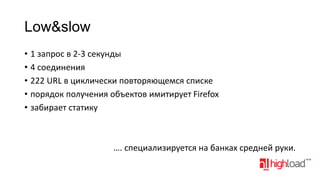 Low&slow
• 1 запрос в 2-3 секунды
• 4 соединения
• 222 URL в циклически повторяющемся списке
• порядок получения объектов имитирует Firefox
• забирает статику

…. cпециализируется на банках средней руки.

 