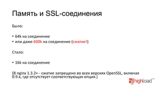 Память и SSL-соединения
Было:	
  
•  64k	
  на	
  соединение	
  
•  или	
  даже	
  600k	
  на	
  соединение	
  (сжатие!)	
  
Стало:	
  
•  16k	
  на	
  соединение	
  
(В	
  nginx	
  1.3.2+	
  -­‐	
  сжатие	
  запрещено	
  во	
  всех	
  версиях	
  OpenSSL,	
  включая	
  
0.9.x,	
  где	
  отсутствует	
  соответствующая	
  опция.)	
  

 