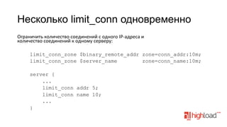 Несколько limit_conn одновременно
Ограничить	
  количество	
  соединений	
  с	
  одного	
  IP-­‐адреса	
  и	
  
количество	
  соединений	
  к	
  одному	
  серверу:	
  
limit_conn_zone $binary_remote_addr zone=conn_addr:10m;
limit_conn_zone $server_name
zone=conn_name:10m;
server {
...
limit_conn addr 5;
limit_conn name 10;
...
}

 