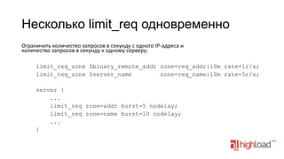 Несколько limit_req одновременно
Ограничить	
  количество	
  запросов	
  в	
  секунду	
  с	
  одного	
  IP-­‐адреса	
  и	
  
количество	
  запросов	
  в	
  секунду	
  к	
  одному	
  серверу:	
  
	
  
limit_req_zone $binary_remote_addr zone=req_addr:10m rate=1r/s;
limit_req_zone $server_name
zone=req_name:10m rate=5r/s;
server {
...
limit_req zone=addr burst=5 nodelay;
limit_req zone=name burst=10 nodelay;
...
}

 