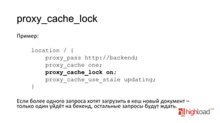 proxy_cache_lock
Пример:	
  
	
  
location / {
proxy_pass http://backend;
proxy_cache one;
proxy_cache_lock on;
proxy_cache_use_stale updating;
}
	
  
Если	
  более	
  одного	
  запроса	
  хотят	
  загрузить	
  в	
  кеш	
  новый	
  документ	
  –	
  
только	
  один	
  уйдёт	
  на	
  бекенд,	
  остальные	
  запросы	
  будут	
  ждать.	
  

 