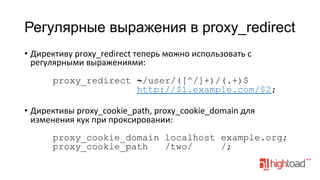 Регулярные выражения в proxy_redirect
•  Директиву	
  proxy_redirect	
  теперь	
  можно	
  использовать	
  с	
  
регулярными	
  выражениями:	
  
	
  
proxy_redirect ~/user/([^/]+)/(.+)$
http://$1.example.com/$2;
•  Директивы	
  proxy_cookie_path,	
  proxy_cookie_domain	
  для	
  
изменения	
  кук	
  при	
  проксировании:	
  
	
  
proxy_cookie_domain localhost example.org;
proxy_cookie_path
/two/
/;

 
