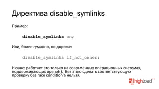 Директива disable_symlinks
Пример:	
  
	
  
disable_symlinks on;
	
  
Или,	
  более	
  гуманно,	
  но	
  дороже:	
  
	
  
disable_symlinks if_not_owner;
	
  
Нюанс:	
  работает	
  это	
  только	
  на	
  современных	
  операционных	
  системах,	
  
поддерживающих	
  openat().	
  	
  Без	
  этого	
  сделать	
  соответствующую	
  
проверку	
  без	
  race	
  condifon'а	
  нельзя.	
  
	
  

 