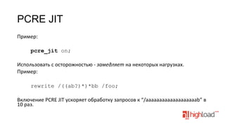 PCRE JIT
Пример:	
  
	
  
pcre_jit on;
	
  
Использовать	
  с	
  осторожностью	
  -­‐	
  замедляет	
  на	
  некоторых	
  нагрузках.	
  
Пример:	
  
	
  
rewrite /((ab?)*)*bb /foo;
	
  
Включение	
  PCRE	
  JIT	
  ускоряет	
  обработку	
  запросов	
  к	
  “/aaaaaaaaaaaaaaaaaaab”	
  в	
  
10	
  раз.	
  

 