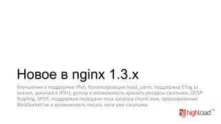Новое в nginx 1.3.x
Улучшения	
  в	
  поддержке	
  IPv6,	
  балансировщик	
  least_conn,	
  поддержка	
  ETag	
  (а	
  
значит,	
  докачка	
  в	
  IE9+),	
  gunzip	
  и	
  возможность	
  хранить	
  ресурсы	
  сжатыми,	
  OCSP	
  
Stapling,	
  SPDY,	
  поддержка	
  передачи	
  тела	
  запроса	
  chunk'ами,	
  проксирование	
  
WebSocket'ов	
  и	
  возможность	
  писать	
  логи	
  уже	
  сжатыми.	
  

 