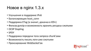 Новое в nginx 1.3.x
•  Улучшения	
  в	
  поддержке	
  IPv6	
  
•  Балансировщик	
  least_conn	
  
•  Поддержка	
  ETag	
  (а	
  значит,	
  докачка	
  в	
  IE9+)	
  
•  Фильтр	
  gunzip	
  и	
  возможность	
  хранить	
  ресурсы	
  сжатыми	
  
•  OCSP	
  Stapling	
  
•  SPDY	
  
•  Поддержка	
  передачи	
  тела	
  запроса	
  chunk'ами	
  
•  Возможность	
  писать	
  логи	
  уже	
  сжатыми	
  
•  Проксирование	
  WebSocket'ов	
  

 