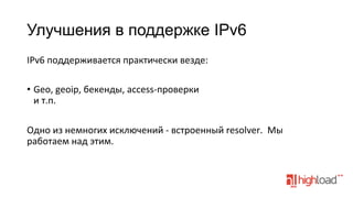 Улучшения в поддержке IPv6
IPv6	
  поддерживается	
  практически	
  везде:	
  
	
  
•  Geo,	
  geoip,	
  бекенды,	
  access-­‐проверки	
  
и	
  т.п.	
  
Одно	
  из	
  немногих	
  исключений	
  -­‐	
  встроенный	
  resolver.	
  	
  Мы	
  
работаем	
  над	
  этим.	
  

 