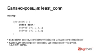Балансировщик least_conn
Пример:	
  
	
  
upstream u {
least_conn;
server 192.0.2.1;
server 192.0.2.2;
}
•  Выбирается	
  бекенд,	
  к	
  которому	
  установлено	
  меньше	
  всего	
  соединений	
  
•  Удобно	
  для	
  балансировки	
  бекендов,	
  где	
  соединения	
  ==	
  загрузка.	
  
Т.е.	
  почти	
  всегда.	
  

 