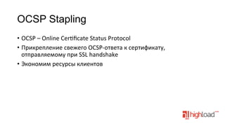 OCSP Stapling
•  OCSP	
  –	
  Online	
  Cerfﬁcate	
  Status	
  Protocol	
  
•  Прикрепление	
  свежего	
  OCSP-­‐ответа	
  к	
  сертификату,	
  
отправляемому	
  при	
  SSL	
  handshake	
  
•  Экономим	
  ресурсы	
  клиентов	
  
	
  
	
  

 