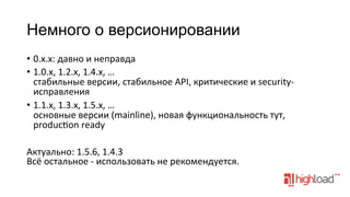 Немного о версионировании
•  0.x.x:	
  давно	
  и	
  неправда	
  
•  1.0.x,	
  1.2.x,	
  1.4.x,	
  …	
  
стабильные	
  версии,	
  стабильное	
  API,	
  критические	
  и	
  security-­‐
исправления	
  
•  1.1.x,	
  1.3.x,	
  1.5.x,	
  …	
  
основные	
  версии	
  (mainline),	
  новая	
  функциональность	
  тут,	
  
producfon	
  ready	
  
Актуально:	
  1.5.6,	
  1.4.3	
  
Всё	
  остальное	
  -­‐	
  использовать	
  не	
  рекомендуется.	
  
	
  

 
