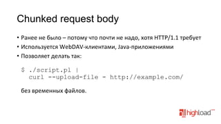 Chunked request body
•  Ранее	
  не	
  было	
  –	
  потому	
  что	
  почти	
  не	
  надо,	
  хотя	
  HTTP/1.1	
  требует	
  
•  Используется	
  WebDAV-­‐клиентами,	
  Java-­‐приложениями	
  
•  Позволяет	
  делать	
  так:	
  
	
  
$ ./script.pl |
curl --upload-file - http://example.com/
без	
  временных	
  файлов.	
  

 