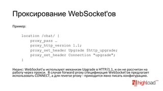 Проксирование WebSocket'ов
Пример:	
  
	
  
location /chat/ {
proxy_pass …
proxy_http_version 1.1;
proxy_set_header Upgrade $http_upgrade;
proxy_set_header Connection "upgrade";
}
	
  
Нюанс:	
  WebSocket'ы	
  используют	
  механизм	
  Upgrade	
  в	
  HTTP/1.1,	
  и	
  он	
  не	
  рассчитан	
  на	
  
работу	
  через	
  прокси.	
  	
  В	
  случае	
  forward	
  proxy	
  спецификация	
  WebSocket'ов	
  предлагает	
  
использовать	
  CONNECT,	
  а	
  для	
  reverse	
  proxy	
  -­‐	
  приходится	
  явно	
  писать	
  конфигурацию.	
  

 