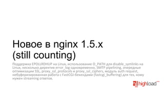 Новое в nginx 1.5.x
(still counting)
Поддержка	
  EPOLLRDHUP	
  на	
  Linux,	
  использование	
  O_PATH	
  для	
  disable_symlinks	
  на	
  
Linux,	
  несколько	
  директив	
  error_log	
  одновременно,	
  SMTP	
  pipelining,	
  очередные	
  
оптимизации	
  SSL,	
  proxy_ssl_protocols	
  и	
  proxy_ssl_ciphers,	
  модуль	
  auth	
  request,	
  
небуферизированная	
  работа	
  с	
  FastCGI-­‐бекендами	
  (fastcgi_buﬀering)	
  для	
  тех,	
  кому	
  
нужен	
  streaming	
  ответов.	
  
	
  

 