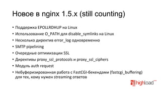 Новое в nginx 1.5.x (still counting)
•  Поддержка	
  EPOLLRDHUP	
  на	
  Linux	
  
•  Использование	
  O_PATH	
  для	
  disable_symlinks	
  на	
  Linux	
  
•  Несколько	
  директив	
  error_log	
  одновременно	
  
•  SMTP	
  pipelining	
  
•  Очередные	
  оптимизации	
  SSL	
  
•  Директивы	
  proxy_ssl_protocols	
  и	
  proxy_ssl_ciphers	
  
•  Модуль	
  auth	
  request	
  
•  Небуферизированная	
  работа	
  с	
  FastCGI-­‐бекендами	
  (fastcgi_buﬀering)	
  	
  
для	
  тех,	
  кому	
  нужен	
  streaming	
  ответов	
  

 