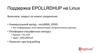 Поддержка EPOLLRDHUP на Linux
Выясняем,	
  закрыл	
  ли	
  клиент	
  соединение:	
  
	
  
•  Универсальный	
  метод	
  -­‐	
  recv(MSG_PEEK)	
  
•  Нет	
  информации,	
  если	
  присутствуют	
  непрочитанные	
  данные	
  

•  Платформо-­‐специфичные	
  методы:	
  
•  kqueue	
  –	
  EV_EOF	
  
•  epoll	
  –	
  EPOLLRDHUP	
  

•  Помогает	
  при	
  long	
  polling	
  

 