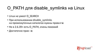 O_PATH для disable_symlinks на Linux
•  Linux	
  не	
  умеет	
  O_SEARCH	
  
•  При	
  использовании	
  disable_symlinks	
  
на	
  промежуточных	
  каталогах	
  нужны	
  права	
  r-­‐x	
  
•  Но	
  в	
  2.6.39+	
  есть	
  O_PATH,	
  очень	
  похожий	
  
•  Достаточно	
  прав	
  -­‐-­‐x	
  

 