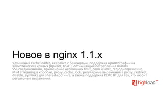 Новое в nginx 1.1.x
Улучшения	
  cache	
  loader,	
  keepalive	
  с	
  бекендами,	
  поддержка	
  криптографии	
  на	
  
эллиптических	
  кривых	
  (привет,	
  NSA!),	
  оптимизация	
  потребления	
  памяти	
  
SSL-­‐соединениями,	
  применение	
  нескольких	
  limit_conn	
  и	
  limit_req	
  одновременно,	
  
MP4	
  streaming	
  в	
  коробке,	
  proxy_cache_lock,	
  регулярные	
  выражения	
  в	
  proxy_redirect,	
  
disable_symlinks	
  для	
  shared-­‐хостинга,	
  а	
  также	
  поддержка	
  PCRE	
  JIT	
  для	
  тех,	
  кто	
  любит	
  
регулярные	
  выражения.	
  
	
  

 