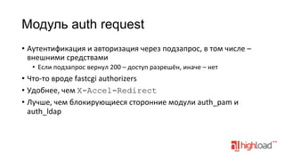 Модуль auth request
•  Аутентификация	
  и	
  авторизация	
  через	
  подзапрос,	
  в	
  том	
  числе	
  –	
  
внешними	
  средствами	
  
•  Если	
  подзапрос	
  вернул	
  200	
  –	
  доступ	
  разрешён,	
  иначе	
  –	
  нет	
  

•  Что-­‐то	
  вроде	
  fastcgi	
  authorizers	
  
•  Удобнее,	
  чем	
  X-Accel-Redirect
•  Лучше,	
  чем	
  блокирующиеся	
  сторонние	
  модули	
  auth_pam	
  и	
  
auth_ldap	
  

 