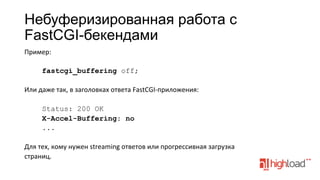 Небуферизированная работа с
FastCGI-бекендами
Пример:	
  
	
  
fastcgi_buffering off;
	
  
Или	
  даже	
  так,	
  в	
  заголовках	
  ответа	
  FastCGI-­‐приложения:	
  
	
  
Status: 200 OK
X-Accel-Buffering: no
...
	
  
Для	
  тех,	
  кому	
  нужен	
  streaming	
  ответов	
  или	
  прогрессивная	
  загрузка	
  
страниц.	
  
	
  

 