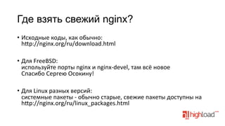 Где взять свежий nginx?
•  Исходные	
  коды,	
  как	
  обычно:	
  
h¦p://nginx.org/ru/download.html	
  
•  Для	
  FreeBSD:	
  
используйте	
  порты	
  nginx	
  и	
  nginx-­‐devel,	
  там	
  всё	
  новое	
  
Спасибо	
  Сергею	
  Осокину!	
  
•  Для	
  Linux	
  разных	
  версий:	
  
системные	
  пакеты	
  -­‐	
  обычно	
  старые,	
  свежие	
  пакеты	
  доступны	
  на	
  
h¦p://nginx.org/ru/linux_packages.html	
  

 