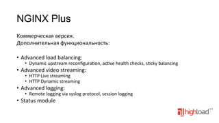 NGINX Plus
Коммерческая	
  версия.	
  
Дополнительная	
  функциональность:	
  
	
  
•  Advanced	
  load	
  balancing:	
  

•  Dynamic	
  upstream	
  reconﬁgurafon,	
  acfve	
  health	
  checks,	
  sfcky	
  balancing	
  

•  Advanced	
  video	
  streaming:	
  
•  HTTP	
  Live	
  streaming	
  
•  HTTP	
  Dynamic	
  streaming	
  

•  Advanced	
  logging:	
  

•  Remote	
  logging	
  via	
  syslog	
  protocol,	
  session	
  logging	
  

•  Status	
  module	
  

 