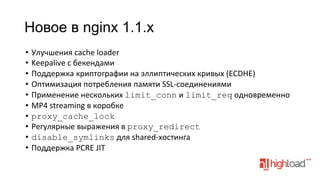 Новое в nginx 1.1.x
•  Улучшения	
  cache	
  loader	
  
•  Keepalive	
  с	
  бекендами	
  
•  Поддержка	
  криптографии	
  на	
  эллиптических	
  кривых	
  (ECDHE)	
  
•  Оптимизация	
  потребления	
  памяти	
  SSL-­‐соединениями	
  
•  Применение	
  нескольких	
  limit_conn	
  и	
  limit_req	
  одновременно	
  
•  MP4	
  streaming	
  в	
  коробке	
  
•  proxy_cache_lock
•  Регулярные	
  выражения	
  в	
  proxy_redirect
•  disable_symlinks	
  для	
  shared-­‐хостинга	
  
•  Поддержка	
  PCRE	
  JIT	
  

 