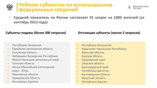 Рейтинг субъектов по использованию
федеральных сведений

4

 Средний показатель по России составляет 91 запрос на 1000 жителей (за
сентябрь 2013 года)
Субъекты-лидеры (более 300 запросов)












Республика Калмыкия
Еврейская автономная область
Калужская область
Кабардино-Балкарская Республика
Ямало-Ненецкий автономный округ
Тульская область
Ханты-Мансийский автономный
округ - Югра
Ивановская область
Кемеровская область
Республика Бурятия

Отстающие субъекты (менее 2 запросов)












Республика Ингушетия
Карачаево-Черкесская Республика
Брянская область
Курская область
Приморский край
Тверская область
Краснодарский край
Республика Дагестан
Белгородская область
Иркутская область
Республика Адыгея

 