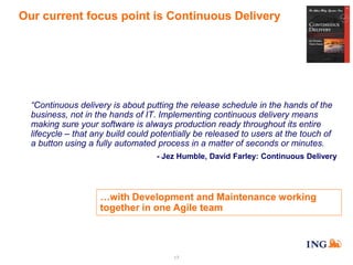 Our current focus point is Continuous Delivery

“Continuous delivery is about putting the release schedule in the hands of the
business, not in the hands of IT. Implementing continuous delivery means
making sure your software is always production ready throughout its entire
lifecycle – that any build could potentially be released to users at the touch of
a button using a fully automated process in a matter of seconds or minutes.
- Jez Humble, David Farley: Continuous Delivery

…with Development and Maintenance working
together in one Agile team

17

 