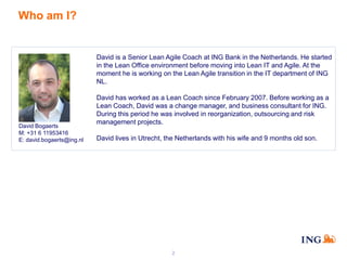 Who am I?

David is a Senior Lean Agile Coach at ING Bank in the Netherlands. He started
in the Lean Office environment before moving into Lean IT and Agile. At the
moment he is working on the Lean Agile transition in the IT department of ING
NL.

David Bogaerts
M: +31 6 11953416
E: david.bogaerts@ing.nl

David has worked as a Lean Coach since February 2007. Before working as a
Lean Coach, David was a change manager, and business consultant for ING.
During this period he was involved in reorganization, outsourcing and risk
management projects.

David lives in Utrecht, the Netherlands with his wife and 9 months old son.

2

 