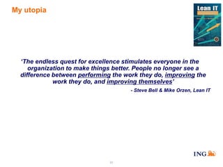 My utopia

‘The endless quest for excellence stimulates everyone in the
organization to make things better. People no longer see a
difference between performing the work they do, improving the
work they do, and improving themselves’
- Steve Bell & Mike Orzen, Lean IT

31

 
