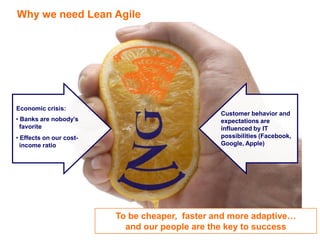 Why we need Lean Agile

Economic crisis:

Customer behavior and
expectations are
influenced by IT
possibilities (Facebook,
Google, Apple)

• Banks are nobody’s
favorite
• Effects on our costincome ratio

To be cheaper, faster and more adaptive…
and our people are the key to success
7

 
