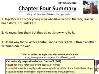 23rd January 2012

Chapter Four Summary
Copy this in to your books in the right order

1. Together with other young men who have been in the war, Francis
has a drink in St Jude Club.
2. He recognises them but they do not know who he is.
3. On his way to the Wreck Centre Francis meets Arthur Rivier, another
veteran from the war.
‘Don’t sit under the apple tree with anyone else but me’
http://www.youtube.com/watch?v=F5Qx4Y_hUuE

Can I critically respond to the text, ‘Heroes’? (AO1)
I must generally refer to relevant aspects of Heroes
I should discuss thoroughly and increasingly thoughtfully characters/relationships
I could consider and suggest experimental ideas and judgements;

 
