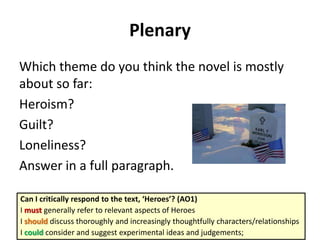 Plenary
Which theme do you think the novel is mostly
about so far:
Heroism?
Guilt?
Loneliness?
Answer in a full paragraph.
Can I critically respond to the text, ‘Heroes’? (AO1)
I must generally refer to relevant aspects of Heroes
I should discuss thoroughly and increasingly thoughtfully characters/relationships
I could consider and suggest experimental ideas and judgements;

 