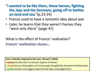“I wanted to be like them, these heroes, fighting
the Japs and the Germans, going off to battles
on land and sea.”(p.23-24)
• Francis used to have a romantic idea about war
• Later, he learns that they weren’t heroes they
“were only there” (page 47)
What is the effect of Francis’ realisation?
Francis’ realisation shows…

Can I critically respond to the text, ‘Heroes’? (AO1)
I must generally refer to relevant aspects of Heroes
I should discuss thoroughly and increasingly thoughtfully characters/relationships
I could consider and suggest experimental ideas and judgements;

 
