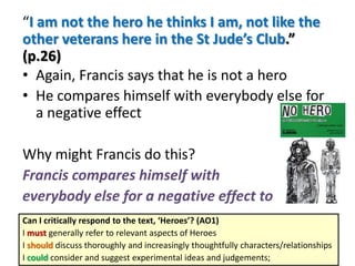 “I am not the hero he thinks I am, not like the
other veterans here in the St Jude’s Club.”
(p.26)
• Again, Francis says that he is not a hero
• He compares himself with everybody else for
a negative effect
Why might Francis do this?
Francis compares himself with
everybody else for a negative effect to
Can I critically respond to the text, ‘Heroes’? (AO1)
I must generally refer to relevant aspects of Heroes
I should discuss thoroughly and increasingly thoughtfully characters/relationships
I could consider and suggest experimental ideas and judgements;

 