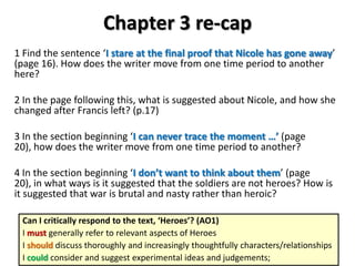 Chapter 3 re-cap
1 Find the sentence ‘I stare at the final proof that Nicole has gone away’
(page 16). How does the writer move from one time period to another
here?
2 In the page following this, what is suggested about Nicole, and how she
changed after Francis left? (p.17)
3 In the section beginning ‘I can never trace the moment …’ (page
20), how does the writer move from one time period to another?
4 In the section beginning ‘I don’t want to think about them’ (page
20), in what ways is it suggested that the soldiers are not heroes? How is
it suggested that war is brutal and nasty rather than heroic?
Can I critically respond to the text, ‘Heroes’? (AO1)
I must generally refer to relevant aspects of Heroes
I should discuss thoroughly and increasingly thoughtfully characters/relationships
I could consider and suggest experimental ideas and judgements;

 