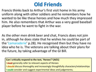 Old Friends
Francis thinks back to Arthur’s first visit home in his army
uniform along with other soldiers and he remembers how he
wanted to be like these heroes and how much they impressed
him. He also remembers that Arthur was a very good baseball
player before he went to fight in the war.
As the other men drink beer and chat, Francis does not join
in, although he does state that he wishes he could be part of
the ‘camaraderie’ p.28). He recognised then but they have no
idea who he is. The veterans are talking about their plans for
the future, by taking advantage of the GI Bill.
Can I critically respond to the text, ‘Heroes’? (AO1)
I must generally refer to relevant aspects of Heroes
I should discuss thoroughly and increasingly thoughtfully characters/relationships
I could consider and suggest experimental ideas and judgements;

 