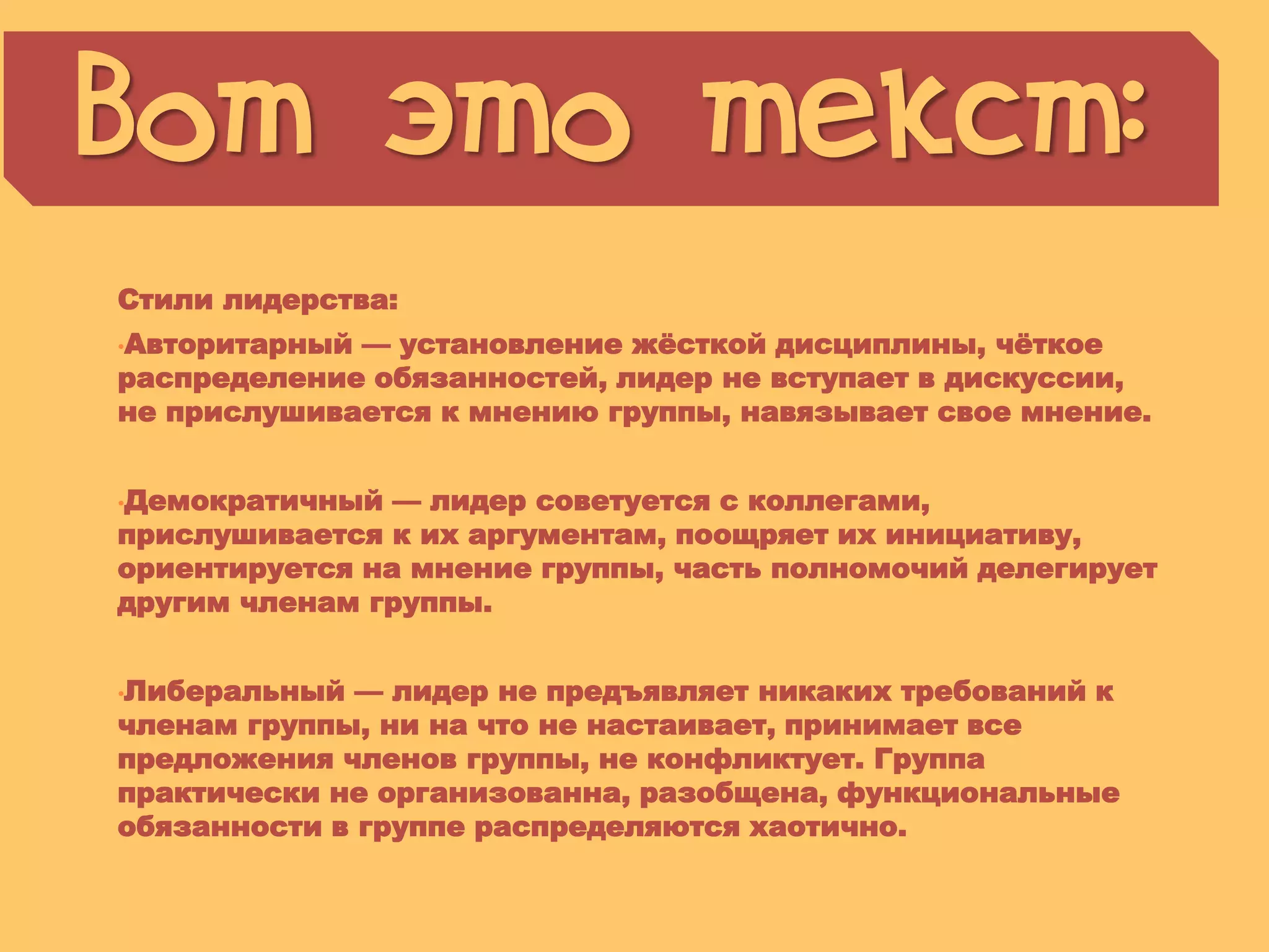 Стили лидерства:
•Авторитарный — установление жѐсткой дисциплины, чѐткое
распределение обязанностей, лидер не вступает в дискуссии,
не прислушивается к мнению группы, навязывает свое мнение.
•Демократичный — лидер советуется с коллегами,
прислушивается к их аргументам, поощряет их инициативу,
ориентируется на мнение группы, часть полномочий делегирует
другим членам группы.
•Либеральный — лидер не предъявляет никаких требований к
членам группы, ни на что не настаивает, принимает все
предложения членов группы, не конфликтует. Группа
практически не организованна, разобщена, функциональные
обязанности в группе распределяются хаотично.
Вот это текст:
© Презентуй. Как сделать красивую презентацию в PowerPoint. Лежнева Екатерина
 