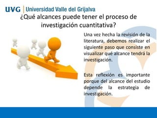 ¿Qué alcances puede tener el proceso de
investigación cuantitativa?
Una vez hecha la revisión de la
literatura, debemos realizar el
siguiente paso que consiste en
visualizar qué alcance tendrá la
investigación.
Esta reflexión es importante
porque del alcance del estudio
depende la estrategia de
investigación.

 